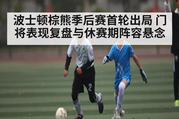 波士顿棕熊季后赛首轮出局 门将表现复盘与休赛期阵容悬念